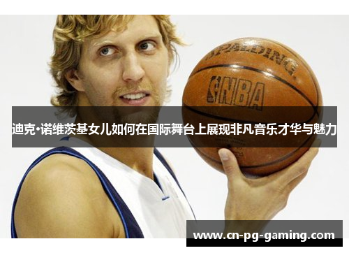 迪克·诺维茨基女儿如何在国际舞台上展现非凡音乐才华与魅力 迪克·诺维茨基女儿如何在国际舞台上展现非凡音乐才华与魅力