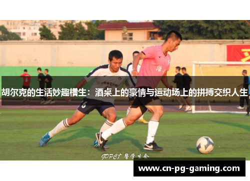 胡尔克的生活妙趣横生：酒桌上的豪情与运动场上的拼搏交织人生