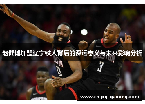 赵健博加盟辽宁铁人背后的深远意义与未来影响分析