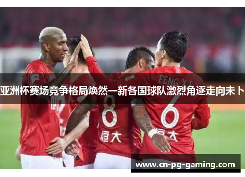 亚洲杯赛场竞争格局焕然一新各国球队激烈角逐走向未卜 亚洲杯赛场竞争格局焕然一新各国球队激烈角逐走向未卜