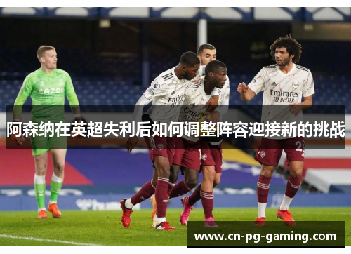 阿森纳在英超失利后如何调整阵容迎接新的挑战 阿森纳在英超失利后如何调整阵容迎接新的挑战