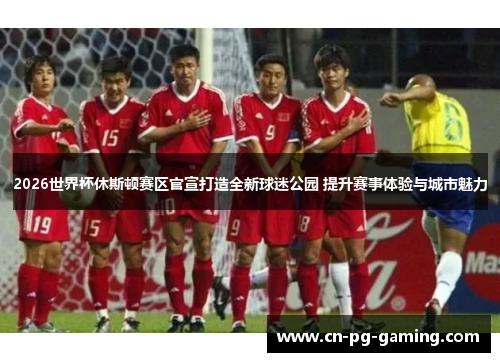 2026世界杯休斯顿赛区官宣打造全新球迷公园 提升赛事体验与城市魅力